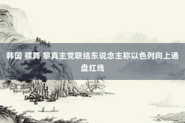 韩国 裸舞 黎真主党联结东说念主称以色列向上通盘红线