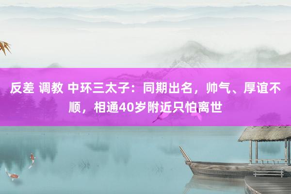 反差 调教 中环三太子：同期出名，帅气、厚谊不顺，相通40岁附近只怕离世