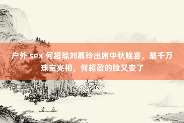 户外 sex 何超琼刘嘉玲出席中秋晚宴，戴千万珠宝亮相，何超盈的脸又变了