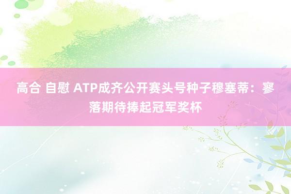 高合 自慰 ATP成齐公开赛头号种子穆塞蒂：寥落期待捧起冠军奖杯