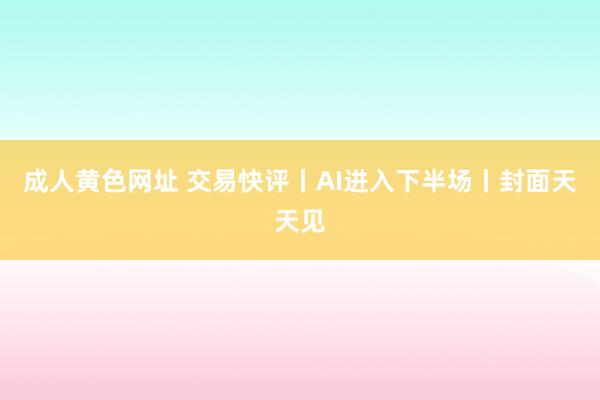 成人黄色网址 交易快评丨AI进入下半场丨封面天天见