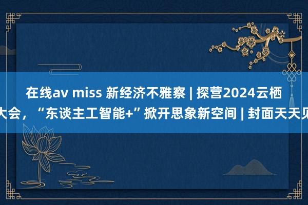 在线av miss 新经济不雅察 | 探营2024云栖大会，“东谈主工智能+”掀开思象新空间 | 封面天天见