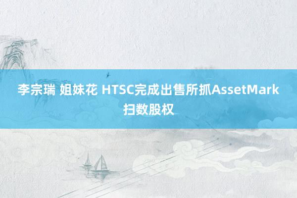 李宗瑞 姐妹花 HTSC完成出售所抓AssetMark扫数股权