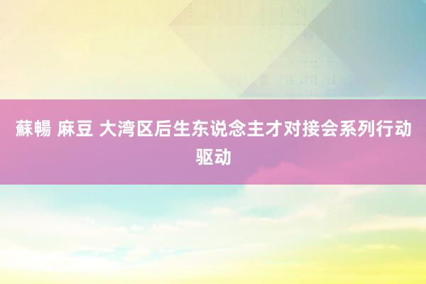 蘇暢 麻豆 大湾区后生东说念主才对接会系列行动驱动