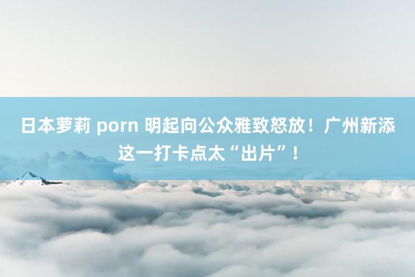 日本萝莉 porn 明起向公众雅致怒放！广州新添这一打卡点太“出片”！