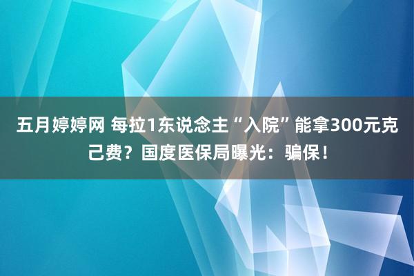 五月婷婷网 每拉1东说念主“入院”能拿300元克己费？国度医保局曝光：骗保！