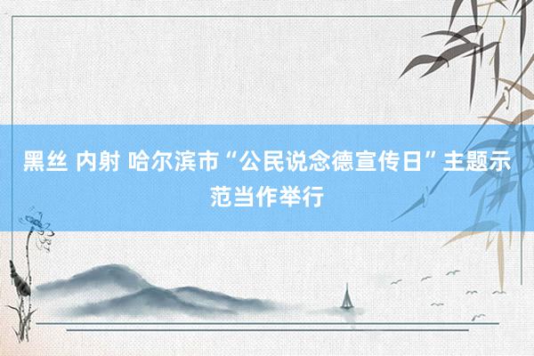 黑丝 内射 哈尔滨市“公民说念德宣传日”主题示范当作举行