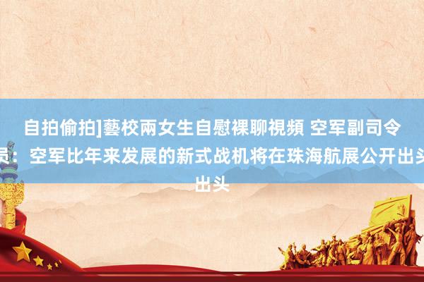 自拍偷拍]藝校兩女生自慰裸聊視頻 空军副司令员：空军比年来发展的新式战机将在珠海航展公开出头