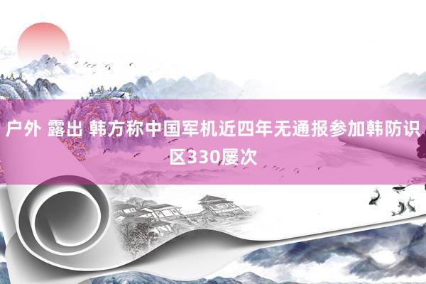 户外 露出 韩方称中国军机近四年无通报参加韩防识区330屡次