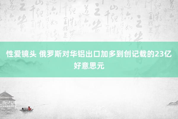 性爱镜头 俄罗斯对华铝出口加多到创记载的23亿好意思元