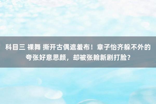 科目三 裸舞 撕开古偶遮羞布！章子怡齐躲不外的夸张好意思颜，却被张翰新剧打脸？