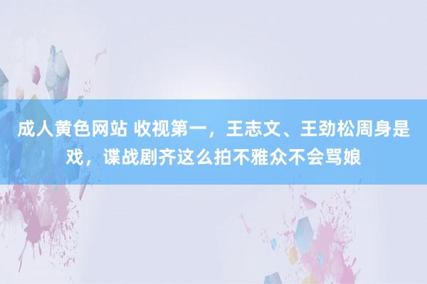 成人黄色网站 收视第一，王志文、王劲松周身是戏，谍战剧齐这么拍不雅众不会骂娘