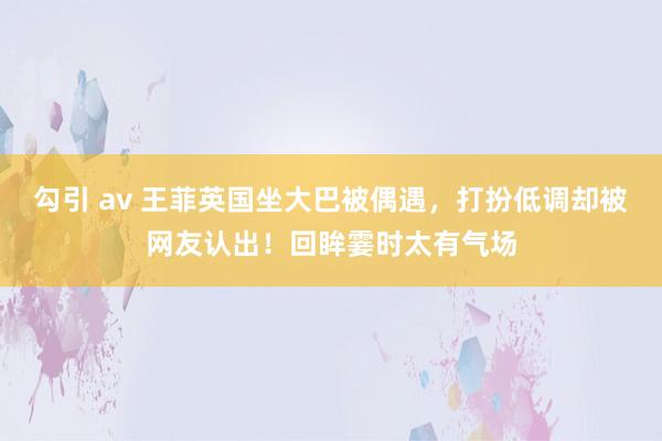 勾引 av 王菲英国坐大巴被偶遇，打扮低调却被网友认出！回眸霎时太有气场