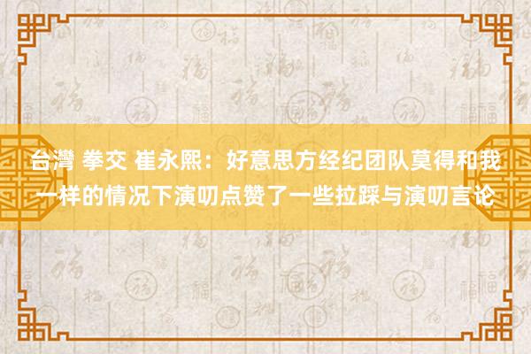 台灣 拳交 崔永熙：好意思方经纪团队莫得和我一样的情况下演叨点赞了一些拉踩与演叨言论