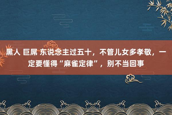 黑人 巨屌 东说念主过五十，不管儿女多孝敬，一定要懂得“麻雀定律”，别不当回事