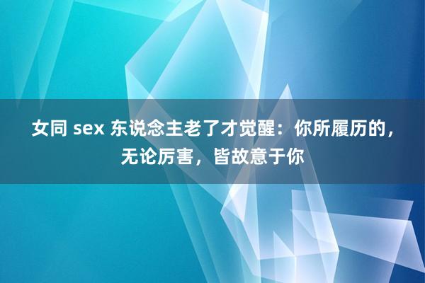 女同 sex 东说念主老了才觉醒：你所履历的，无论厉害，皆故意于你