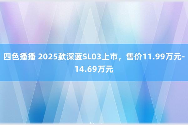 四色播播 2025款深蓝SL03上市，售价11.99万元-14.69万元