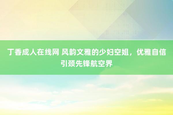 丁香成人在线网 风韵文雅的少妇空姐，优雅自信引颈先锋航空界