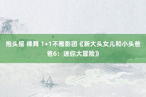 抱头摇 裸舞 1+1不雅影团《新大头女儿和小头爸爸6：迷你大冒险》