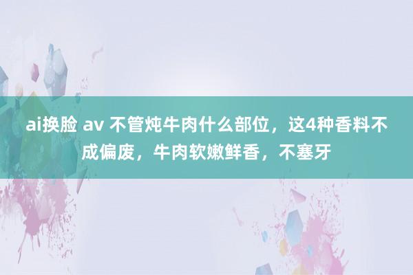 ai换脸 av 不管炖牛肉什么部位，这4种香料不成偏废，牛肉软嫩鲜香，不塞牙