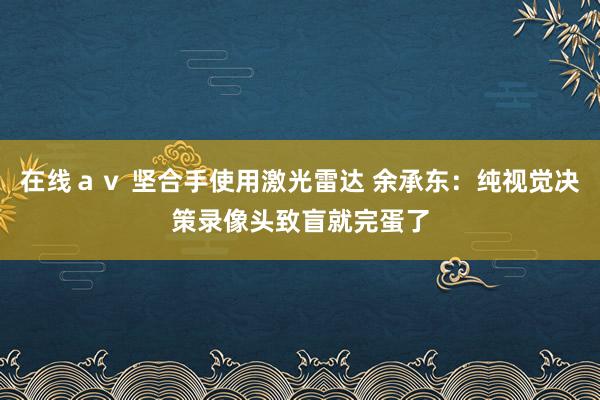 在线ａｖ 坚合手使用激光雷达 余承东：纯视觉决策录像头致盲就完蛋了