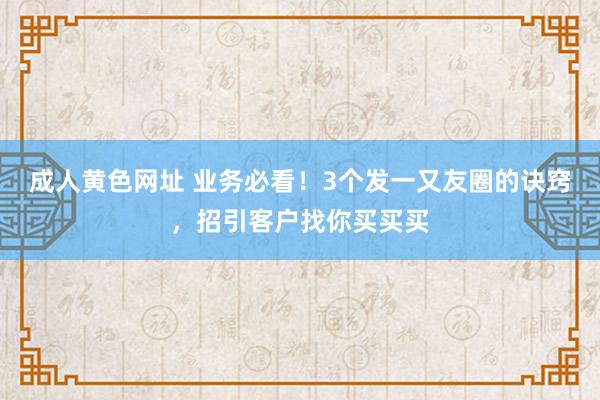 成人黄色网址 业务必看！3个发一又友圈的诀窍，招引客户找你买买买