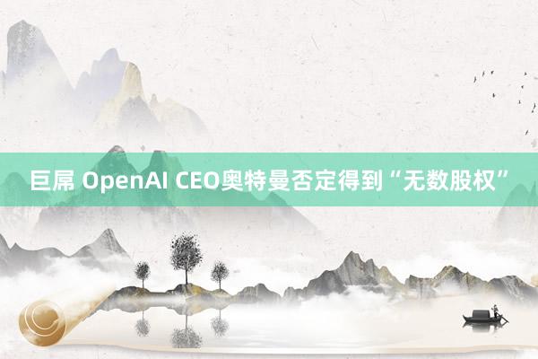 巨屌 OpenAI CEO奥特曼否定得到“无数股权”