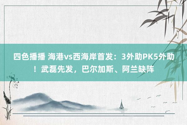 四色播播 海港vs西海岸首发：3外助PK5外助！武磊先发，巴尔加斯、阿兰缺阵