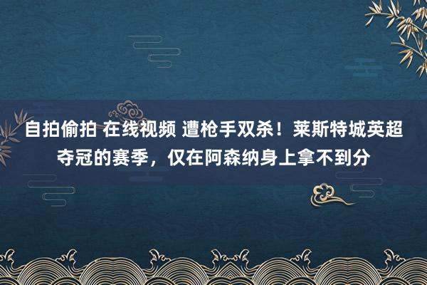 自拍偷拍 在线视频 遭枪手双杀！莱斯特城英超夺冠的赛季，仅在阿森纳身上拿不到分