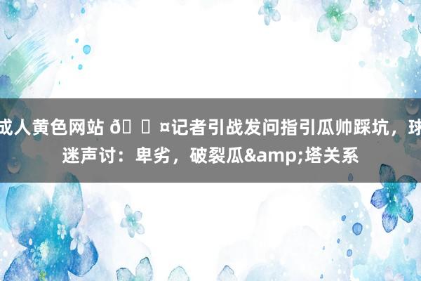 成人黄色网站 😤记者引战发问指引瓜帅踩坑，球迷声讨：卑劣，破裂瓜&塔关系