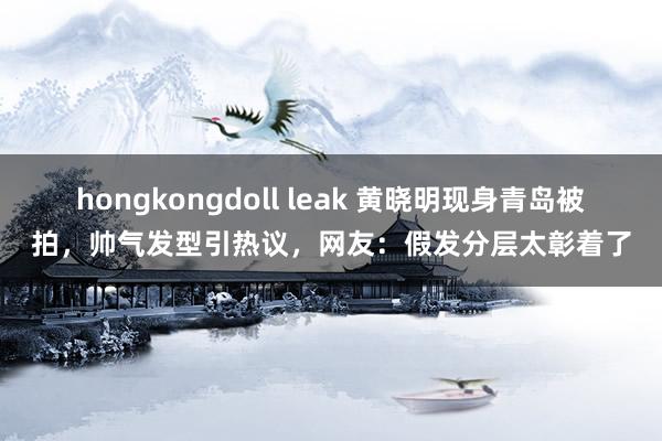 hongkongdoll leak 黄晓明现身青岛被拍，帅气发型引热议，网友：假发分层太彰着了