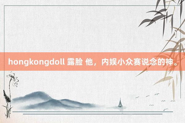 hongkongdoll 露脸 他，内娱小众赛说念的神。