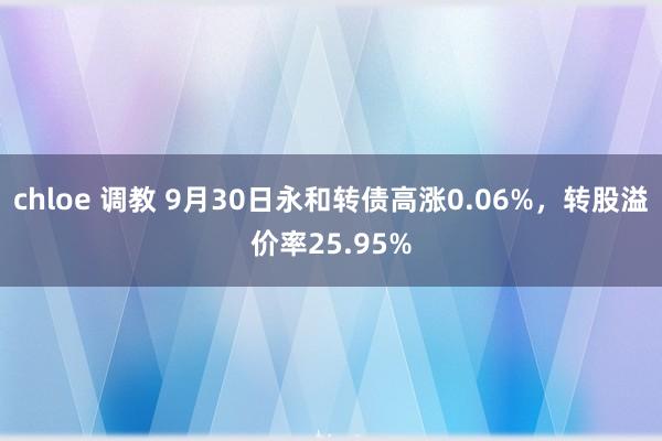 chloe 调教 9月30日永和转债高涨0.06%，转股溢价率25.95%