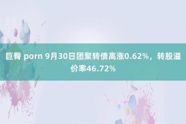 巨臀 porn 9月30日团聚转债高涨0.62%，转股溢价率46.72%