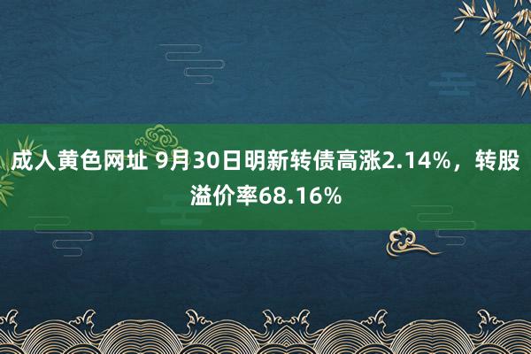 成人黄色网址 9月30日明新转债高涨2.14%，转股溢价率68.16%