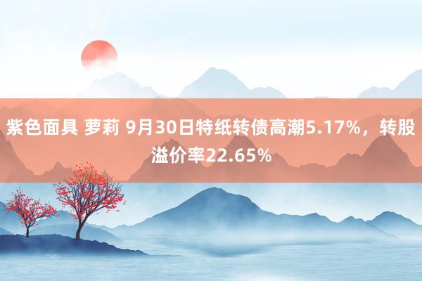 紫色面具 萝莉 9月30日特纸转债高潮5.17%，转股溢价率22.65%