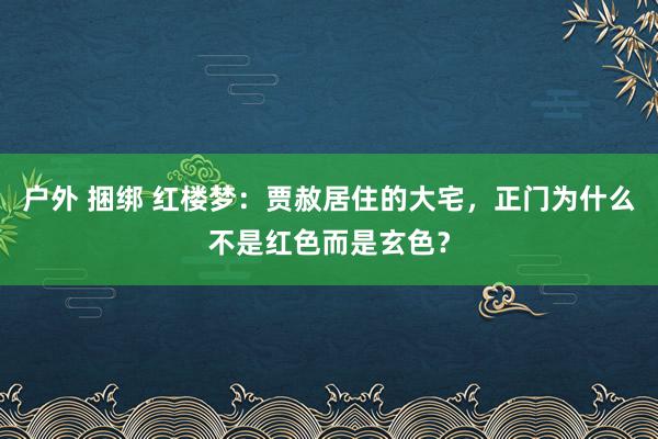 户外 捆绑 红楼梦：贾赦居住的大宅，正门为什么不是红色而是玄色？