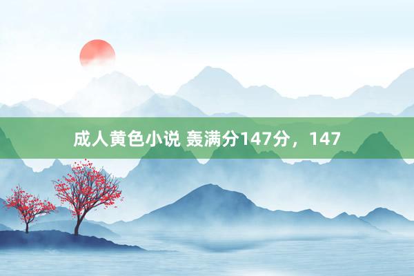 成人黄色小说 轰满分147分，147