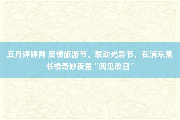 五月婷婷网 反馈旅游节、联动光影节，在浦东藏书楼奇妙夜里“阅见改日”