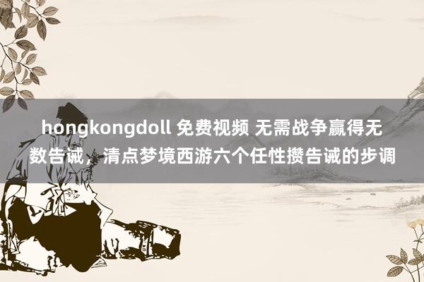 hongkongdoll 免费视频 无需战争赢得无数告诫，清点梦境西游六个任性攒告诫的步调