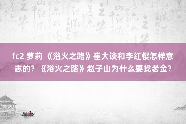 fc2 萝莉 《浴火之路》崔大谈和李红樱怎样意志的？《浴火之路》赵子山为什么要找老金？