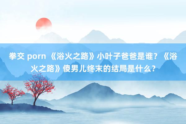 拳交 porn 《浴火之路》小叶子爸爸是谁？《浴火之路》傻男儿终末的结局是什么？