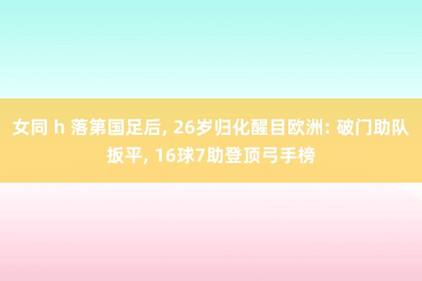 女同 h 落第国足后， 26岁归化醒目欧洲: 破门助队扳平， 16球7助登顶弓手榜