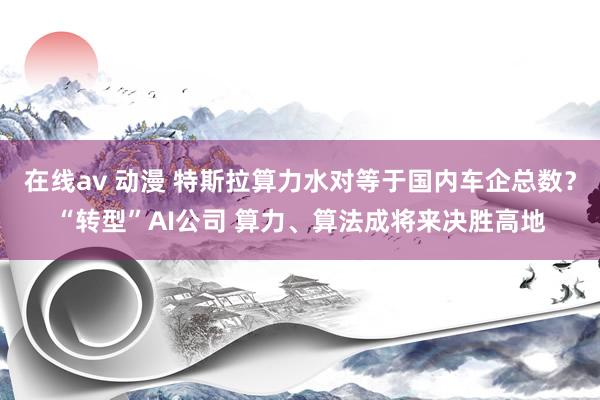 在线av 动漫 特斯拉算力水对等于国内车企总数？“转型”AI公司 算力、算法成将来决胜高地