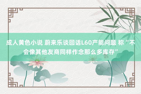 成人黄色小说 蔚来乐谈回话L60产能问题 称“不会像其他友商同样作念那么多库存”