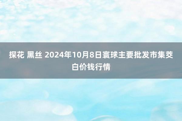 探花 黑丝 2024年10月8日寰球主要批发市集茭白价钱行情