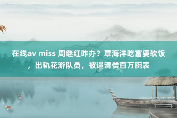 在线av miss 周继红咋办？覃海洋吃富婆软饭，出轨花游队员，被逼清偿百万腕表