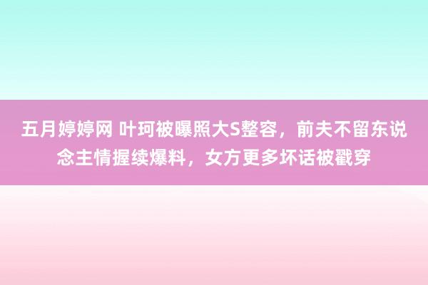 五月婷婷网 叶珂被曝照大S整容，前夫不留东说念主情握续爆料，女方更多坏话被戳穿