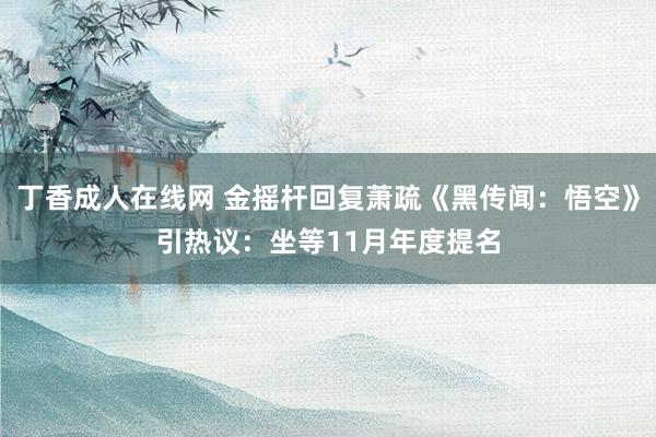 丁香成人在线网 金摇杆回复萧疏《黑传闻：悟空》引热议：坐等11月年度提名