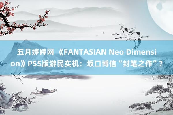 五月婷婷网 《FANTASIAN Neo Dimension》PS5版游民实机：坂口博信“封笔之作”？